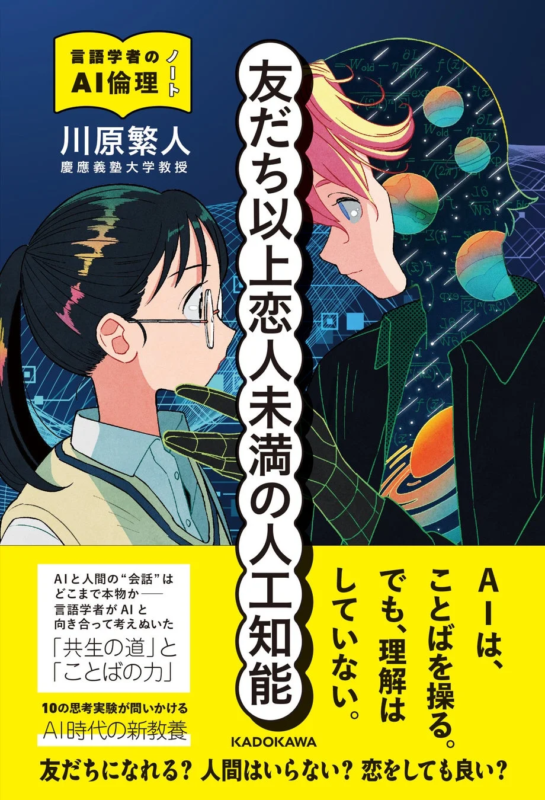 言語学者のノート AI倫理 川原繁人 慶應義塾大学教授 友だち以上恋人未満の人工知能 AIと人間の会話はどこまで本物か― 言語学者がAIと向き合って考えぬいた 共生の道とことばの力 10の思考実験が問いかける AI時代の新教養 AIは、ことばを操る。 でも、理解はしていない。 KADOKAWA 友だちになれる? 人間はいらない? 恋をしても良い?