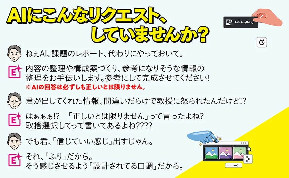 AIにこんなリクエスト、していませんか?ねぇAI、課題のレポート、代わりにやっておいて。内容の整理や構成案づくり、参考になりそうな情報の整理をお手伝いします。参考にして完成させてください!※AIの回答は必ずしも正しいとは限りません。君が出してくれた情報、間違いだらけで教授に怒られたんだけど!?はぁああ!?「正しいとは限りません」って言ったよね?取捨選択してって書いてあるよね????でも君、「信じていい感じ」出すじゃん。それ、「ふり」だから。そう感じさせるよう「設計されてる口調」だから。Ask Anything