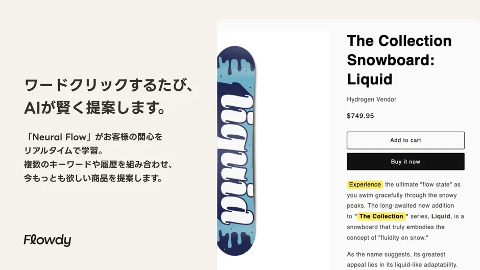 ワードクリックするたび、AIが賢く提案します。「Neural Flow」がお客様の関心をリアルタイムで学習。複数のキーワードや履歴を組み合わせ、今もっとも欲しい商品を提案します。Flowdy The Collection Snowboard: Liquid Hydrogen Vendor $749.95 Add to cart Buy it now Experience the ultimate "flow state" as you swim gracefully through the snowy peaks. The long-awaited new addition to "The Collection" series, Liquid, is a snowboard that truly embodies the concept of "fluidity on snow." As the name suggests, its greatest appeal lies in its liquid-like adaptability.