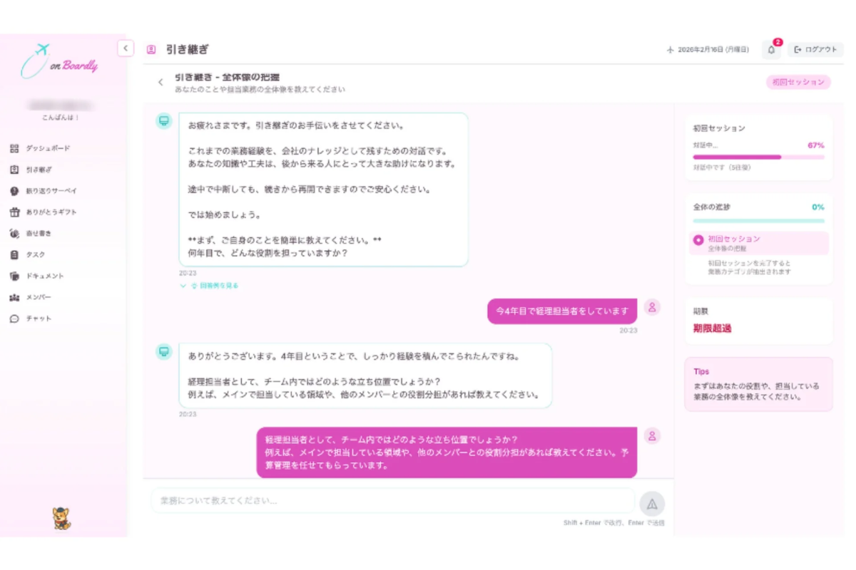 on Boardly こんばんわ！ ダッシュボード 引き継ぎ 振り返りサーベイ ありがとうギフト 着任書き タスク ドキュメント メンバー チャット 引き継ぎ 引き継ぎ - 全体像の把握 あなたのことや担当業務の全体像を教えてください 2026年2月16日 (月曜日) ログアウト 初回セッション お疲れさまです。引き継ぎのお手伝いをさせてください。これまでの業務経験を、会社のナレッジとして残すための対話です。あなたの知識や工夫は、後から来る人にとって大きな助けになります。途中で中断しても、続きから再開できますのでご安心ください。では始めましょう。**まず、ご自身のことを簡単に教えてください。**何年目で、どんな役割を担っていますか？ 20:23 回答例を見る 今4年目で経理担当をしています 20:23 初回セッション 対話中... 67% 対話中です (5往復) 全体の進捗 0% 初回セッション 全体像の把握 初回セッションを完了すると業務カテゴリが抽出されます 期限 期限超過 Tips まずはあなたの役割や、担当している業務の全体像を教えてください。 ありがとうございます。4年目ということで、しっかり経験を積んでこられたんですね。経理担当者として、チーム内ではどのような立ち位置でしょうか？例えば、メインで担当している領域や、他のメンバーとの役割分担があれば教えてください。 20:23 経理担当者として、チーム内ではどのような立ち位置でしょうか？例えば、メインで担当している領域や、他のメンバーとの役割分担があれば教えてください。予算管理を任せてもらっています。 業務について教えてください... Shift + Enter で改行、Enter で送信