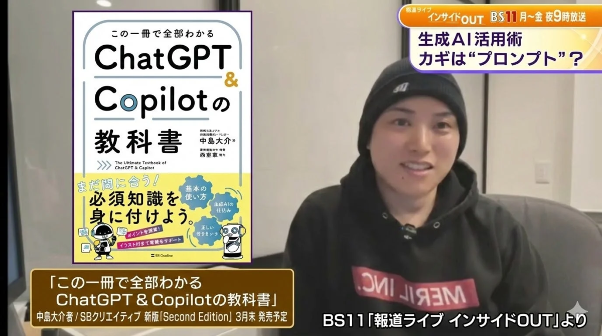 報道ライブ インサイドOUT BS11 月～金 夜9時放送 生成AI活用術 カギは“プロンプト”？ この一冊で全部わかる ChatGPT & Copilotの教科書 中島大介 西亜希 The Ultimate Textbook of ChatGPT & Copilot まだ間に合う！ 必須知識を身に付けよう。 基本の使い方 生成AIの仕組み 正しい付き合い方 ポイントを解説！ イラスト付きで理解をサポート =SB Gradine 「この一冊で全部わかる ChatGPT & Copilotの教科書」 中島大介著/SBクリエイティブ 新版[Second Edition] 3月末 発売予定 BS11「報道ライブ インサイドOUT」より