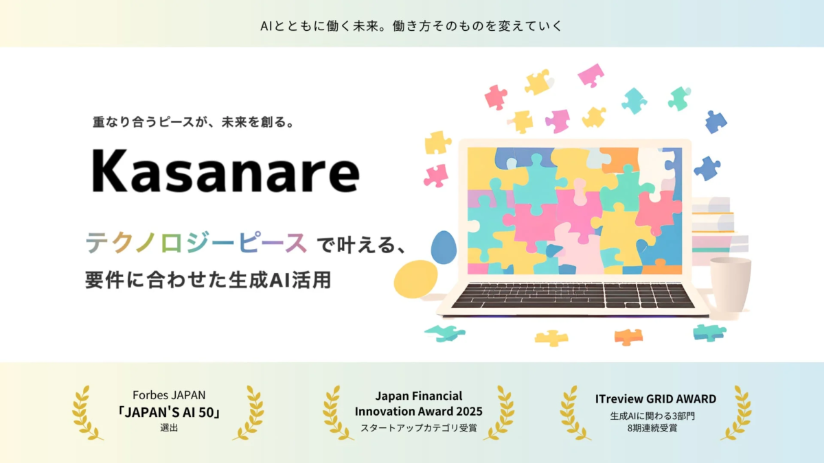 AIとともに働く未来。働き方そのものを変えていく重なり合うピースが、未来を創る。Kasanareテクノロジーピースで叶える、要件に合わせた生成AI活用Forbes JAPAN「JAPAN'S AI 50」選出Japan Financial Innovation Award 2025スタートアップカテゴリ受賞ITreview GRID AWARD生成AIに関わる3部門8期連続受賞